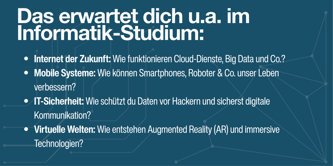 Das erwartet dich im Studium:  ✔ Internet der Zukunft: Wie funktionieren Cloud-Dienste, Big Data und Co.? ✔ Mobile Systeme: Wie können Smartphones, Roboter & Co. unser Leben verbessern? ✔ IT-Sicherheit: Wie schützt du Daten vor Hackern und sicherst digitale Kommunikation? ✔ Virtuelle Welten: Wie entstehen Augmented Reality (AR) und immersive Technologien?